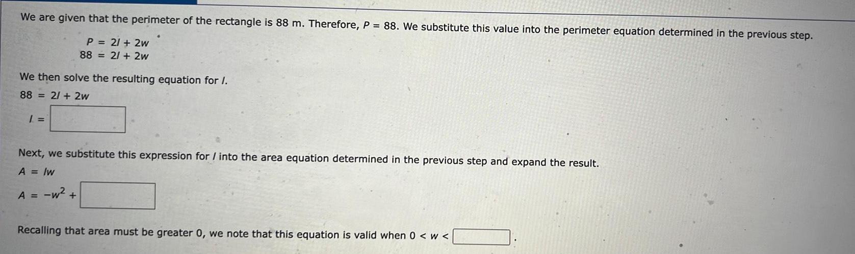 We are given that the perimeter of the rectangle is 88 m Therefore P 88 We substitute this value into the perimeter equation determined in the previous step P 21 2w 88 2 2w We then solve the resulting equation for I 88 2 2w 1 Next we substitute this expression for into the area equation determined in the previous step and expand the result A lw A w Recalling that area must be greater 0 we note that this equation is valid when 0 W