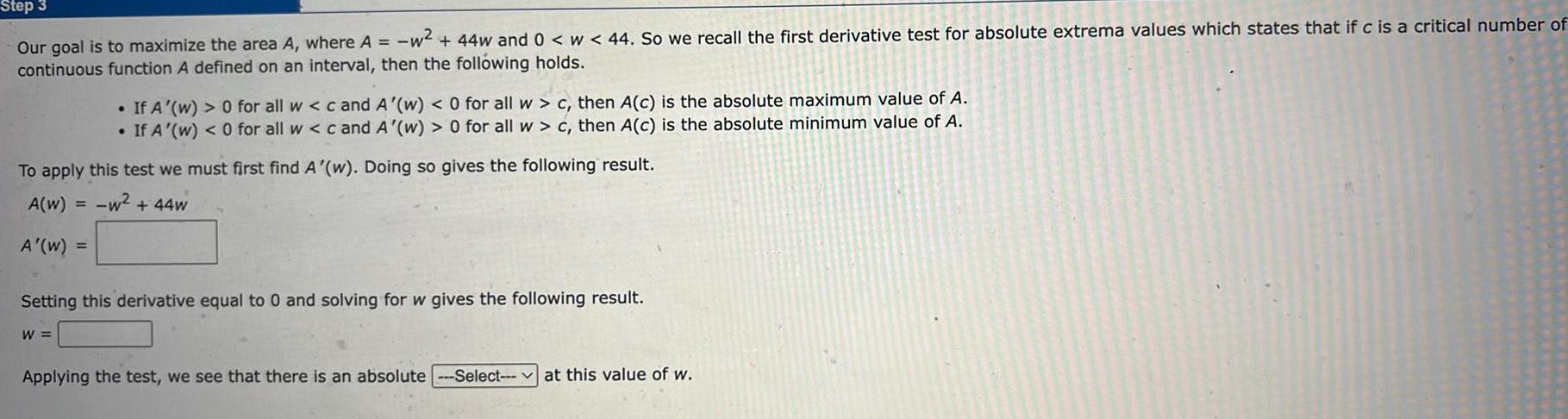 Step 3 our goal is to maximize the area A where A w 44w and 0 w 44 So we recall the first derivative test for absolute extrema values which states that if c is a critical number of continuous function A defined on an interval then the following holds To apply this test we must first find A w Doing so gives the following result A W w 44w A W W If A w 0 for all w c and A w 0 for all w c then A c is the absolute maximum value of A If A w 0 for all w c and A w 0 for all w c then A c is the absolute minimum value of A Setting this derivative equal to 0 and solving for w gives the following result Applying the test we see that there is an absolute Select at this value of w