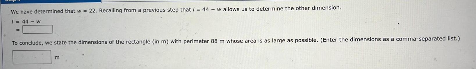 We have determined that w 22 Recalling from a previous step that 44 w allows us to determine the other dimension 1 44 w To conclude we state the dimensions of the rectangle in m with perimeter 88 m whose area is as large as possible Enter the dimensions as a comma separated list m