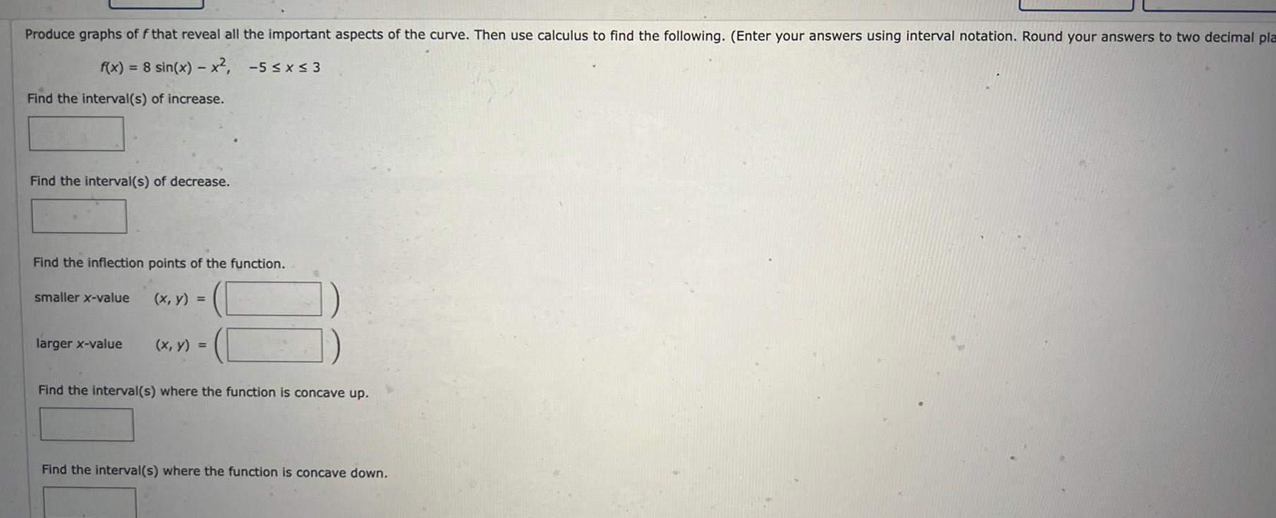 Produce graphs of f that reveal all the important aspects of the curve Then use calculus to find the following Enter your answers using interval notation Round your answers to two decimal pla f x 8 sin x x 5 x 3 Find the interval s of increase Find the interval s of decrease Find the inflection points of the function smaller x value larger x value x y x y Find the interval s where the function is concave up Find the interval s where the function is concave down