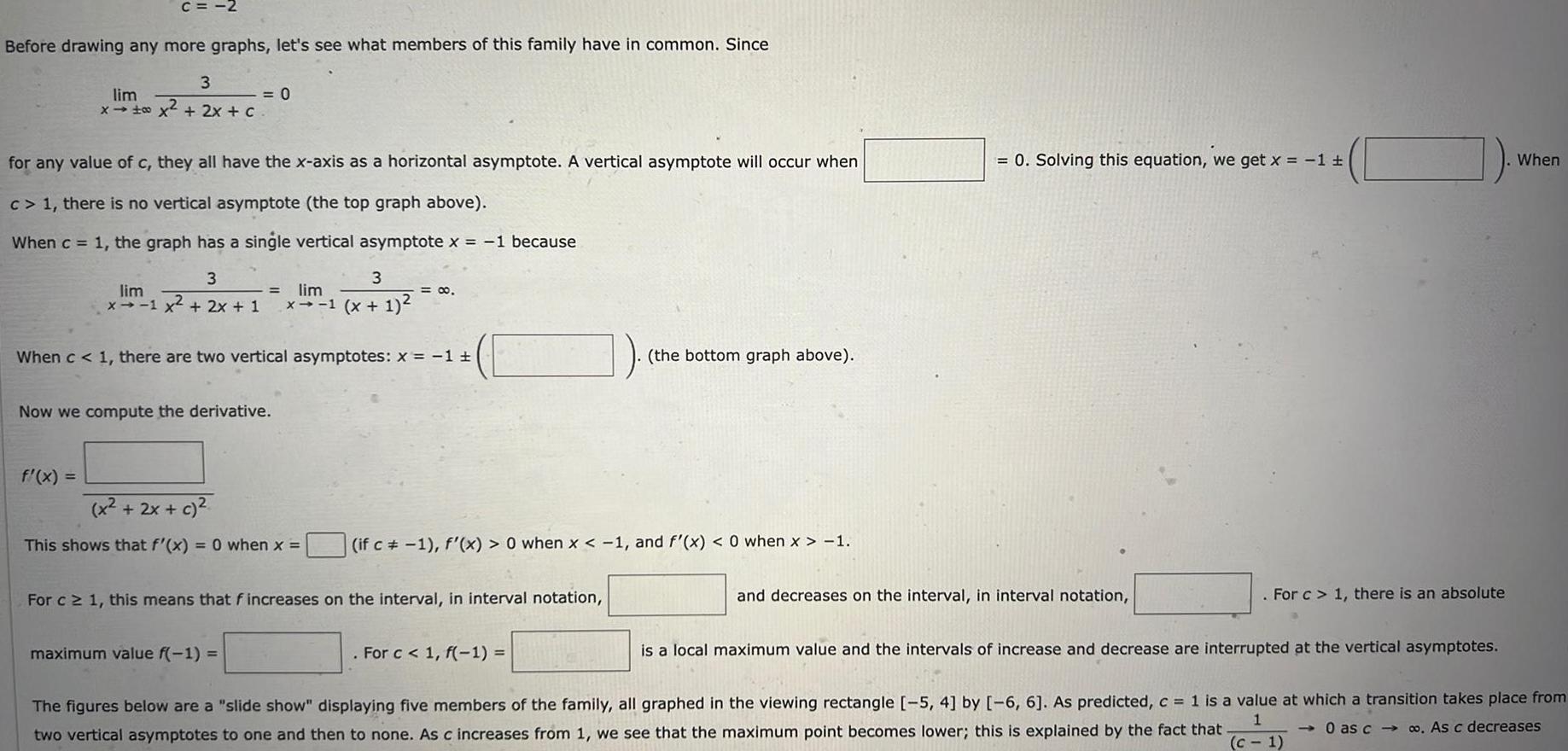 C 2 Before drawing any more graphs let s see what members of this family have in common Since 3 lim x x 2x c for any value of c they all have the x axis as a horizontal asymptote A vertical asymptote will occur when c 1 there is no vertical asymptote the top graph above When c 1 the graph has a single vertical asymptote x 1 because 3 lim x 1 x 2x 1 0 f x Now we compute the derivative When c 1 there are two vertical asymptotes x 1 3 lim x 1 x 1 x 2x c This shows that f x 0 when x maximum value f 1 0 For c 1 this means that f increases on the interval in interval notation if c 1 f x 0 when x 1 and f x 0 when x 1 the bottom graph above For c 1 f 1 0 Solving this equation we get x 1 and decreases on the interval in interval notation For c 1 there is an absolute is a local maximum value and the intervals of increase and decrease are interrupted at the vertical asymptotes When The figures below are a slide show displaying five members of the family all graphed in the viewing rectangle 5 4 by 6 6 As predicted c 1 is a value at which a transition takes place from 0 as c co As c decreases two vertical asymptotes to one and then to none As c increases from 1 we see that the maximum point becomes lower this is explained by the fact that c 1 1