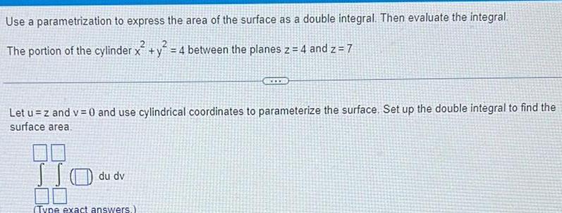 Use a parametrization to express the area of the surface as a double integral Then evaluate the integral The portion of the cylinder x y 4 between the planes z 4 and z 7 Let uz and v 0 and use cylindrical coordinates to parameterize the surface Set up the double integral to find the surface area JO du dv 00 Type exact answers