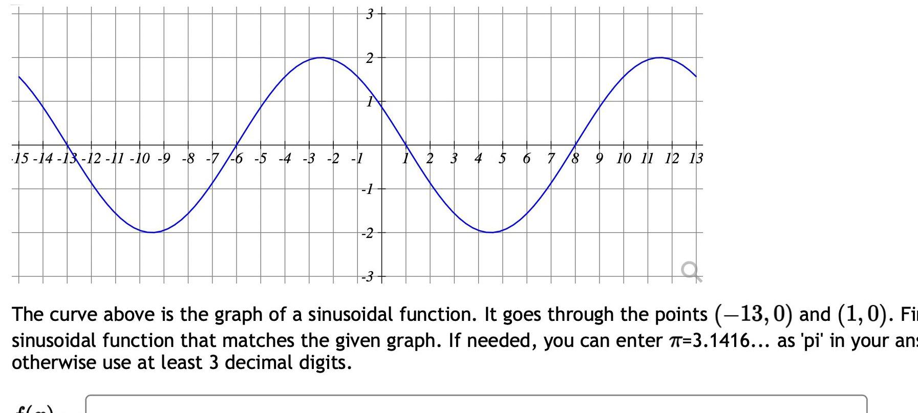 15 14 13 12 11 10 9 8 7 6 5 4 3 2 1 3 f o N A N 1 2 3 4 5 6 7 8 9 10 11 12 13 The curve above is the graph of a sinusoidal function It goes through the points 13 0 and 1 0 Fi sinusoidal function that matches the given graph If needed you can enter T 3 1416 as pi in your an otherwise use at least 3 decimal digits