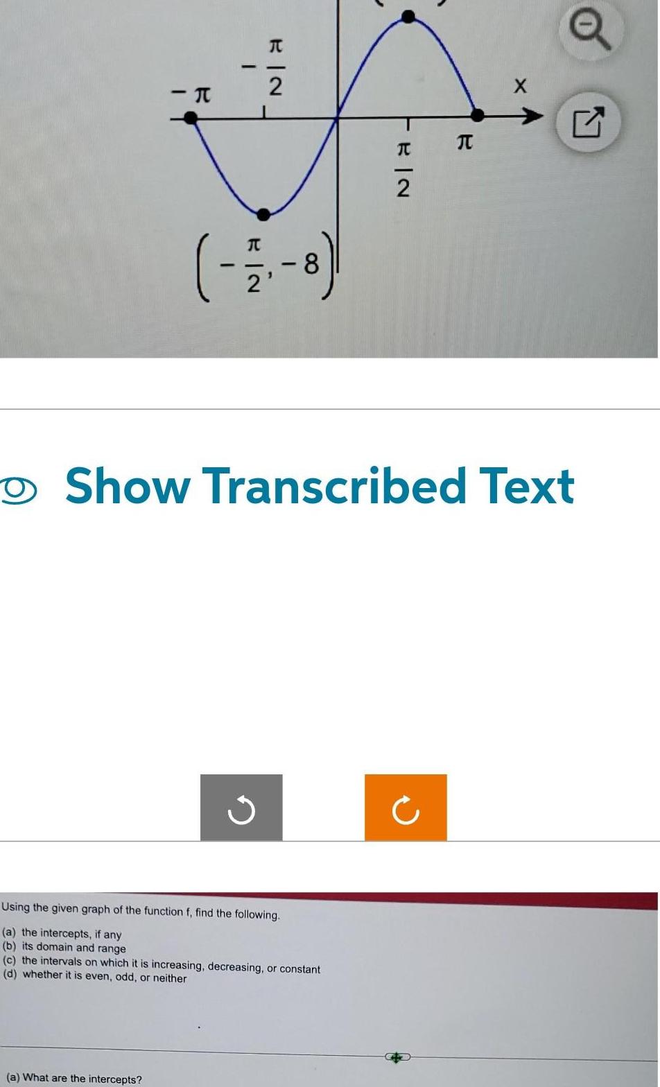 I H I a What are the intercepts RIN 2 17 8 Using the given graph of the function f find the following a the intercepts if any b its domain and range c the intervals on which it is increasing decreasing or constant d whether it is even odd or neither FEIN 2 Show Transcribed Text R Q