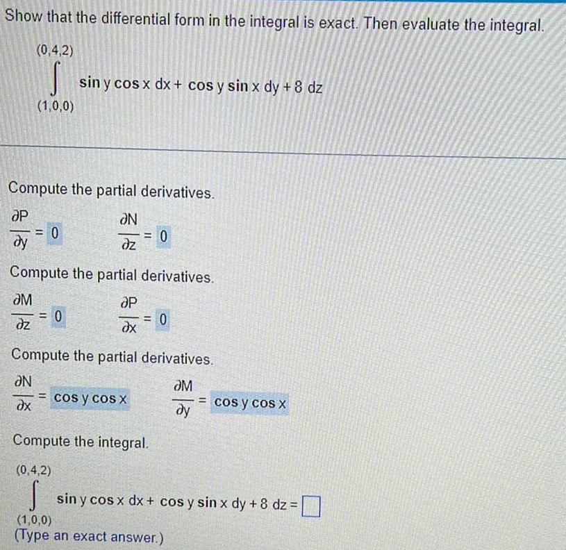 Show that the differential form in the integral is exact Then evaluate the integral 0 4 2 S 1 0 0 Compute the partial derivatives OP N dy dz 0 sin y cos x dx cos y sin x dy 8 dz N ax Compute the partial derivatives M P dz dx 0 0 Compute the partial derivatives M dy cos y cos X 0 Compute the integral 0 4 2 S 1 0 0 Type an exact answer cos y cos x sin y cos x dx cos y sin x dy 8 dz