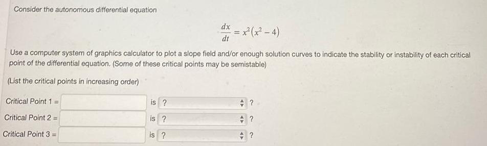 Consider the autonomous differential equation Critical Point 1 Critical Point 2 Critical Point 3 Use a computer system of graphics calculator to plot a slope field and or enough solution curves to indicate the stability or instability of each critical point of the differential equation Some of these critical points may be semistable List the critical points in increasing order is is is dx dt x x 4