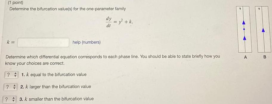 1 point Determine the bifurcation value s for the one parameter family k help numbers dy dt Determine which differential equation corresponds to each phase line You should be able to state briefly how you know your choices are correct 1 K equal to the bifurcation value 2 k larger than the bifurcation value 3 K smaller than the bifurcation value y k A B