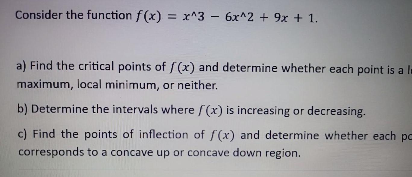 Consider the function f x x 3 6x 2 9x 1 a Find the critical points of f x and determine whether each point is a la maximum local minimum or neither b Determine the intervals where f x is increasing or decreasing c Find the points of inflection of f x and determine whether each pa corresponds to a concave up or concave down region