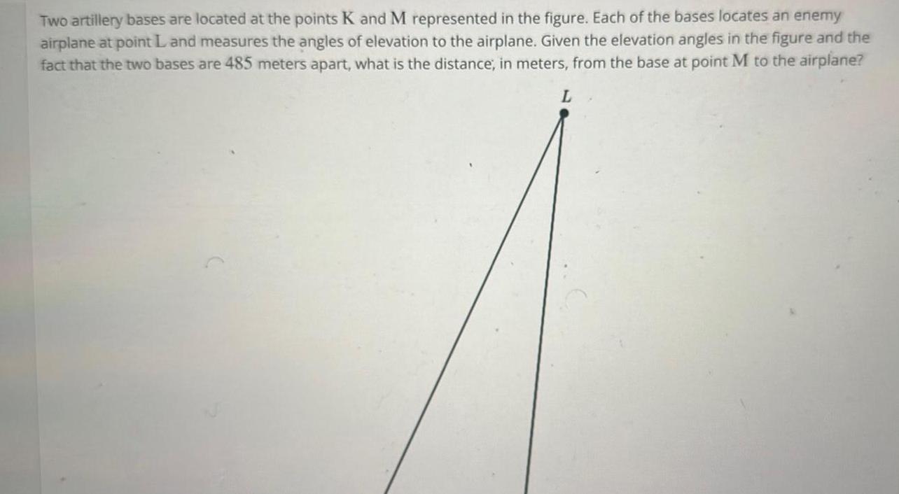 Two artillery bases are located at the points K and M represented in the figure Each of the bases locates an enemy airplane at point L and measures the angles of elevation to the airplane Given the elevation angles in the figure and the fact that the two bases are 485 meters apart what is the distance in meters from the base at point M to the airplane L