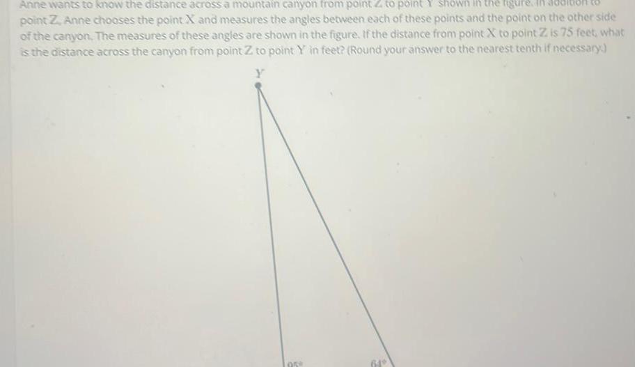 Anne wants to know the distance across a mountain canyon from point Z to point Y shown in the figure point Z Anne chooses the point X and measures the angles between each of these points and the point on the other side of the canyon The measures of these angles are shown in the figure If the distance from point X to point Z is 75 feet what is the distance across the canyon from point Z to point Y in feet Round your answer to the nearest tenth if necessary Y 958