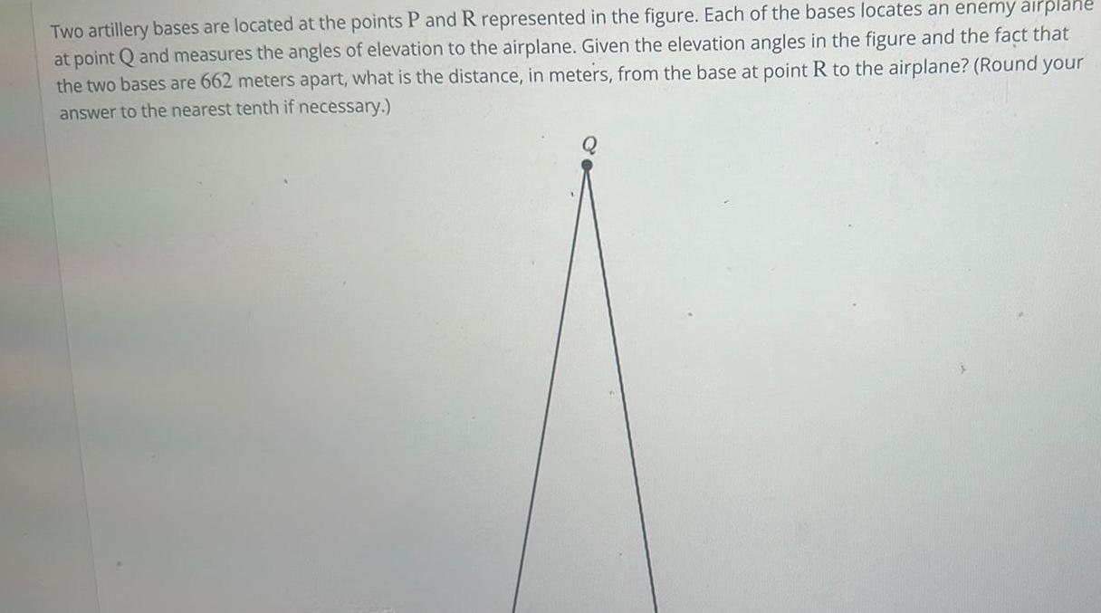 Two artillery bases are located at the points P and R represented in the figure Each of the bases locates an enemy airplane at point Q and measures the angles of elevation to the airplane Given the elevation angles in the figure and the fact that the two bases are 662 meters apart what is the distance in meters from the base at point R to the airplane Round your answer to the nearest tenth if necessary