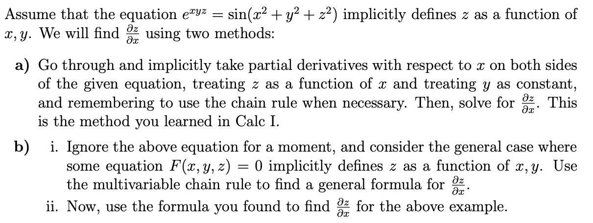 Assume that the equation exyz sin x y z implicitly defines z as a function of x y We will find using two methods z x a Go through and implicitly take partial derivatives with respect to x on both sides of the given equation treating z as a function of x and treating y as constant and remembering to use the chain rule when necessary Then solve for This is the method you learned in Calc I x b i Ignore the above equation for a moment and consider the general case where some equation F x y z 0 implicitly defines z as a function of x y Use the multivariable chain rule to find a general formula for x z ii Now use the formula you found to find az for the above example x