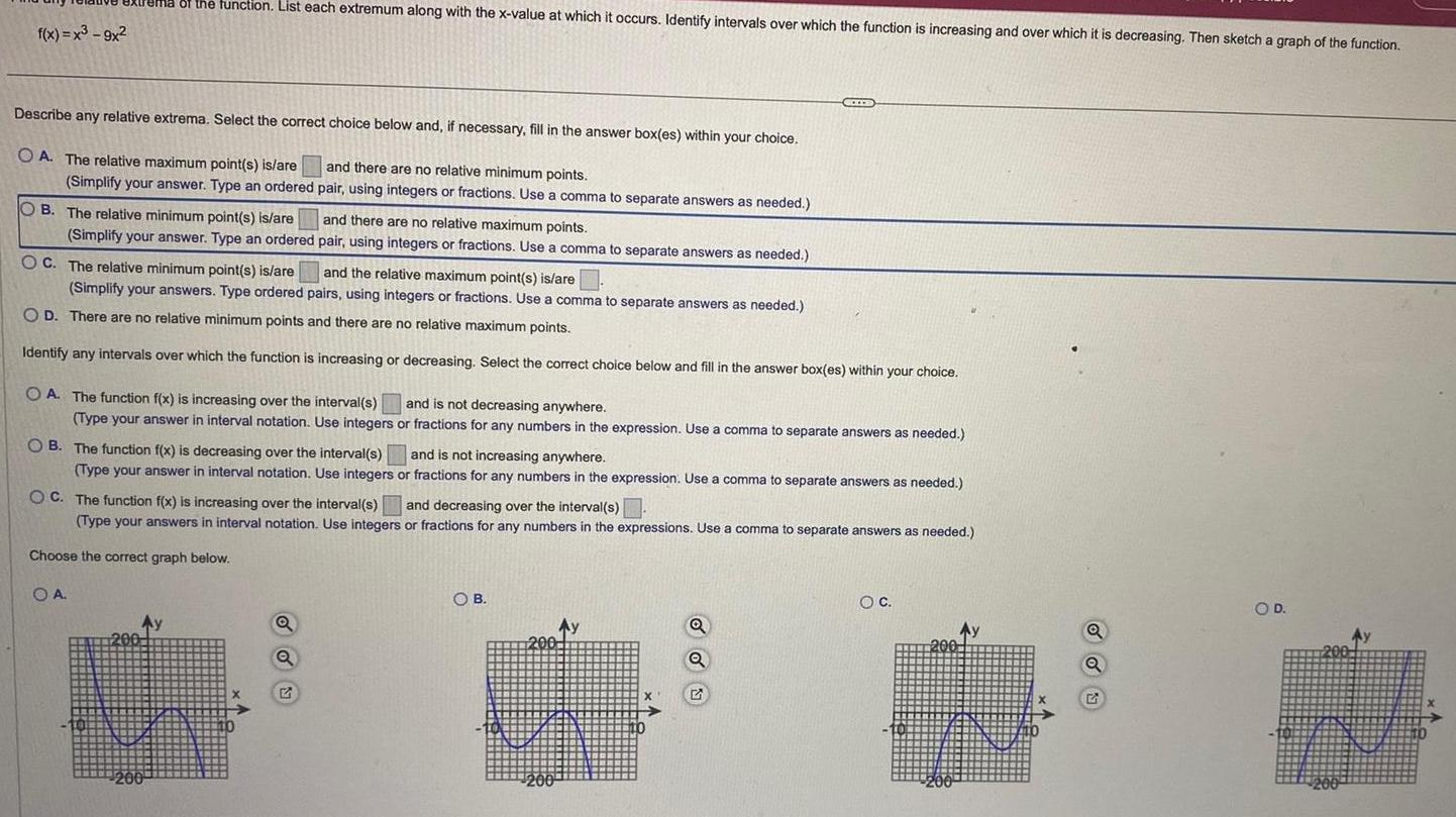 f x x 9x Tema of the function List each extremum along with the x value at which it occurs Identify intervals over which the function is increasing and over which it is decreasing Then sketch a graph of the function Describe any relative extrema Select the correct choice below and if necessary fill in the answer box es within your choice and there are no relative minimum points pair using integers or fractions Use a comma to separate answers as needed OA The relative maximum point s is are Simplify your answer Type an ordered OB The relative minimum point s is are Simplify your answer Type an ordered OC The relative minimum point s is are and there are no relative maximum points pair using integers or fractions Use a comma to separate answers as needed and the relative maximum point s is are Simplify your answers Type ordered pairs using integers or fractions Use a comma to separate answers as needed OD There are no relative minimum points and there are no relative maximum points Identify any intervals over which the function is increasing or decreasing Select the correct choice below and fill in the answer box es within your choice OA OA The function f x is increasing over the interval s and is not decreasing anywhere Type your answer in interval notation Use integers or fractions for any numbers in the expression Use a comma to separate answers as needed OB The function f x is decreasing over the interval s and is not increasing anywhere Type your answer in interval notation Use integers or fractions for any numbers in the expression Use a comma to separate answers as needed OC The function f x is increasing over the interval s and decreasing over the interval s Type your answers in interval notation Use integers or fractions for any numbers in the expressions Use a comma to separate answers as needed Choose the correct graph below 200 Ay Q OB Ay 200 200 Q Q G O C 200 Ay N Q O D 7