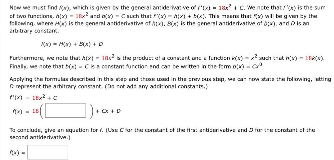 Now we must find f x which is given by the general antiderivative of f x 18x2 C We note that f x is the sum of two functions h x 18x and b x C such that f x h x b x This means that f x will be given by the following where H x is the general antiderivative of h x B x is the general antiderivative of b x and D is an arbitrary constant f x H x B x D Furthermore we note that h x 18x2 is the product of a constant and a function k x x such that h x 18k x Finally we note that b x C is a constant function and can be written in the form b x Cx Applying the formulas described in this step and those used in the previous step we can now state the following letting D represent the arbitrary constant Do not add any additional constants f x 18x C 18 f x 18 Cx D To conclude give an equation for f Use C for the constant of the first antiderivative and D for the constant of the second antiderivative f x