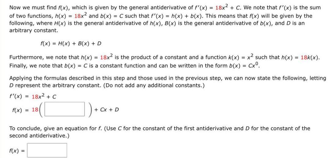 Now we must find f x which is given by the general antiderivative of f x 18x2 C We note that f x is the sum of two functions h x 18x and b x C such that f x h x b x This means that f x will be given by the following where H x is the general antiderivative of h x B x is the general antiderivative of b x and D is an arbitrary constant f x H x B x D Furthermore we note that h x 18x2 is the product of a constant and a function k x x such that h x 18k x Finally we note that b x C is a constant function and can be written in the form b x Cx Applying the formulas described in this step and those used in the previous step we can now state the following letting D represent the arbitrary constant Do not add any additional constants f x 18x C 18 f x 18 Cx D To conclude give an equation for f Use C for the constant of the first antiderivative and D for the constant of the second antiderivative f x