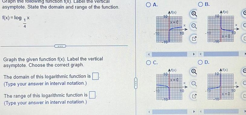 Graph the following iction f x Label the vertical asymptote State the domain and range of the function f x log x Graph the given function f x Label the vertical asymptote Choose the correct graph The domain of this logarithmic function is Type your answer in interval notation The range of this logarithmic function is Type your answer in interval notation COL A O C f x f x B O D Af x G E G C E G