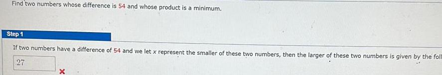 Find two numbers whose difference is 54 and whose product is a minimum Step 1 If two numbers have a difference of 54 and we let x represent the smaller of these two numbers then the larger of these two numbers is given by the foll 27 X