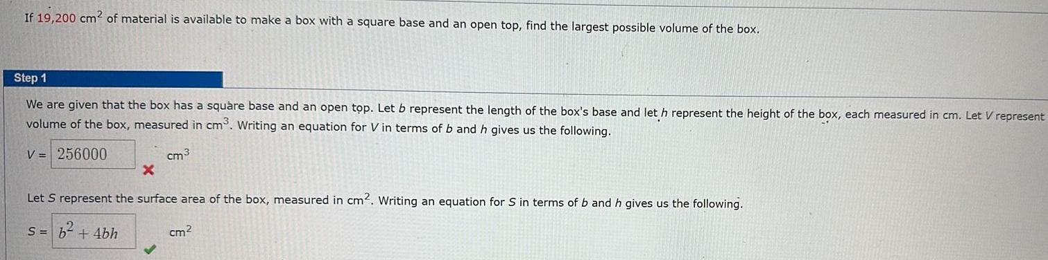 If 19 200 cm2 of material is available to make a box with a square base and an open top find the largest possible volume of the box Step 1 We are given that the box has a square base and an open top Let b represent the length of the box s base and let h represent the height of the box each measured in cm Let V represent volume of the box measured in cm Writing an equation for Vin terms of b and h gives us the following V 256000 cm3 X Let S represent the surface area of the box measured in cm2 Writing an equation for S in terms of b and h gives us the following s b 4bh cm