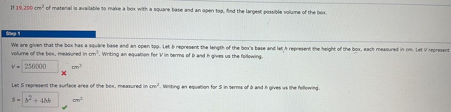 If 19 200 cm2 of material is available to make a box with a square base and an open top find the largest possible volume of the box Step 1 We are given that the box has a square base and an open top Let b represent the length of the box s base and let h represent the height of the box each measured in cm Let V represent volume of the box measured in cm Writing an equation for Vin terms of b and h gives us the following V 256000 cm3 X Let S represent the surface area of the box measured in cm2 Writing an equation for S in terms of b and h gives us the following s b 4bh cm