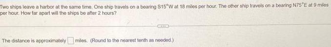Two ships leave a harbor at the same time One ship travels on a bearing 15 W at 18 miles per hour The other ship travels on a bearing N75 E at 9 miles per hour How far apart will the ships be after 2 hours accom The distance is approximately miles Round to the nearest tenth as needed