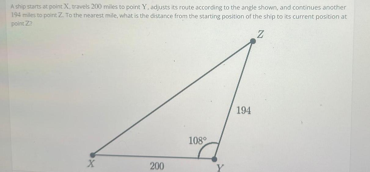 A ship starts at point X travels 200 miles to point Y adjusts its route according to the angle shown and continues another 194 miles to point Z To the nearest mile what is the distance from the starting position of the ship to its current position at point Z Z X 200 108 194