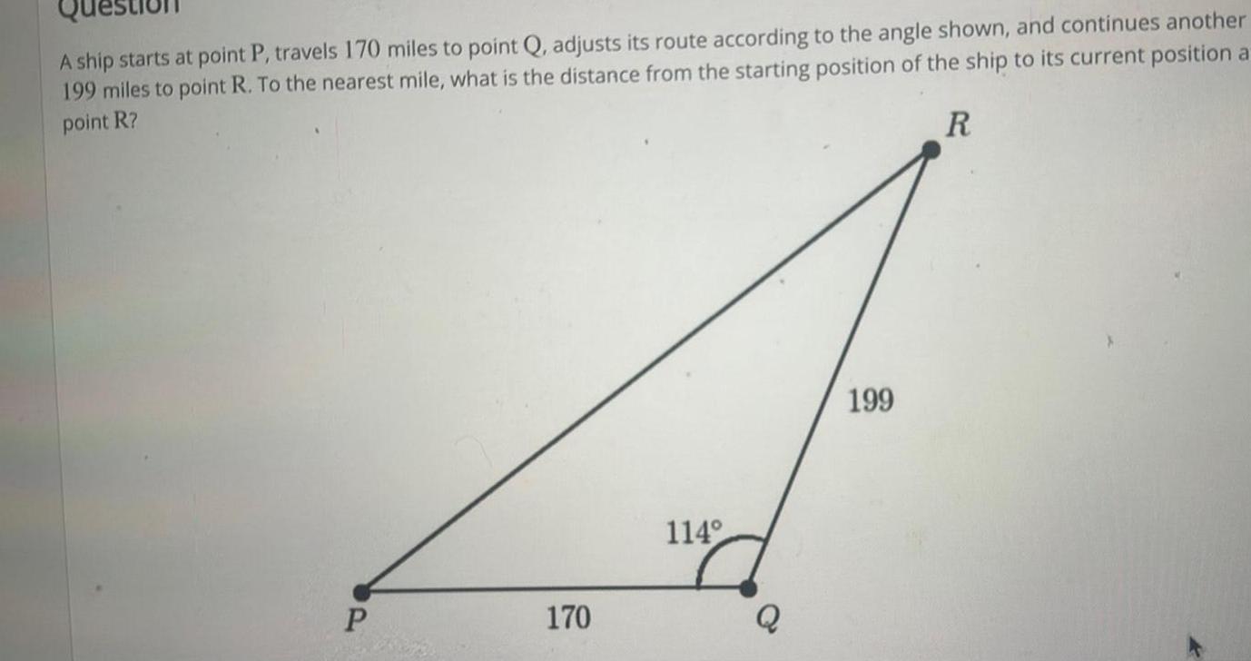 A ship starts at point P travels 170 miles to point Q adjusts its route according to the angle shown and continues another 199 miles to point R To the nearest mile what is the distance from the starting position of the ship to its current position a point R R P 170 114 Q 199