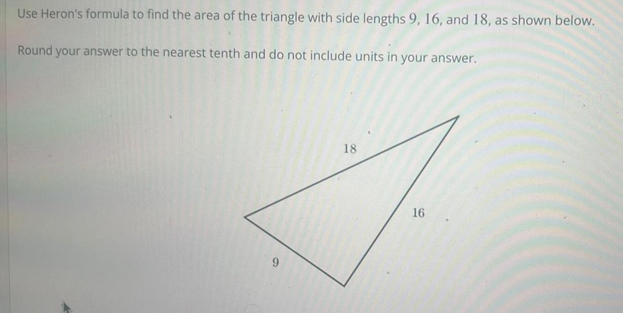 Use Heron s formula to find the area of the triangle with side lengths 9 16 and 18 as shown below Round your answer to the nearest tenth and do not include units in your answer 9 18 16