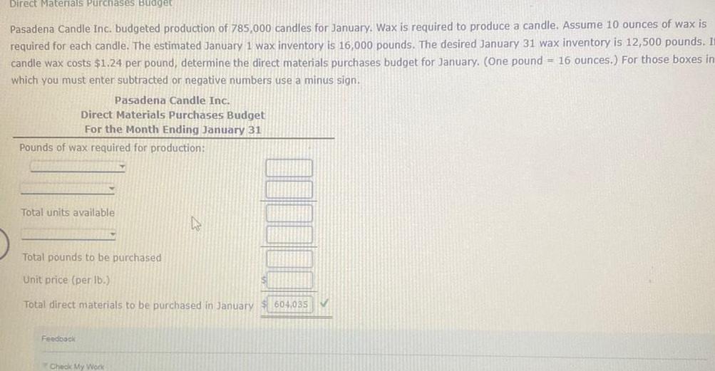 Direct Materials Purchases Budget Pasadena Candle Inc budgeted production of 785 000 candles for January Wax is required to produce a candle Assume 10 ounces of wax is required for each candle The estimated January 1 wax inventory is 16 000 pounds The desired January 31 wax inventory is 12 500 pounds It candle wax costs 1 24 per pound determine the direct materials purchases budget for January One pound 16 ounces For those boxes in which you must enter subtracted or negative numbers use a minus sign Pasadena Candle Inc Direct Materials Purchases Budget For the Month Ending January 31 Pounds of wax required for production Total units available Total pounds to be purchased Unit price per lb Total direct materials to be purchased in January 604 035 Feedback Check My Work