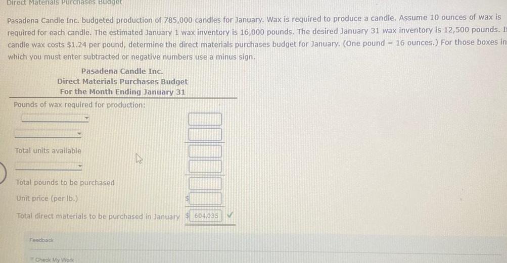 Direct Materials Purchases Budget Pasadena Candle Inc budgeted production of 785 000 candles for January Wax is required to produce a candle Assume 10 ounces of wax is required for each candle The estimated January 1 wax inventory is 16 000 pounds The desired January 31 wax inventory is 12 500 pounds It candle wax costs 1 24 per pound determine the direct materials purchases budget for January One pound 16 ounces For those boxes in which you must enter subtracted or negative numbers use a minus sign Pasadena Candle Inc Direct Materials Purchases Budget For the Month Ending January 31 Pounds of wax required for production Total units available Total pounds to be purchased Unit price per lb Total direct materials to be purchased in January 604 035 Feedback Check My Work