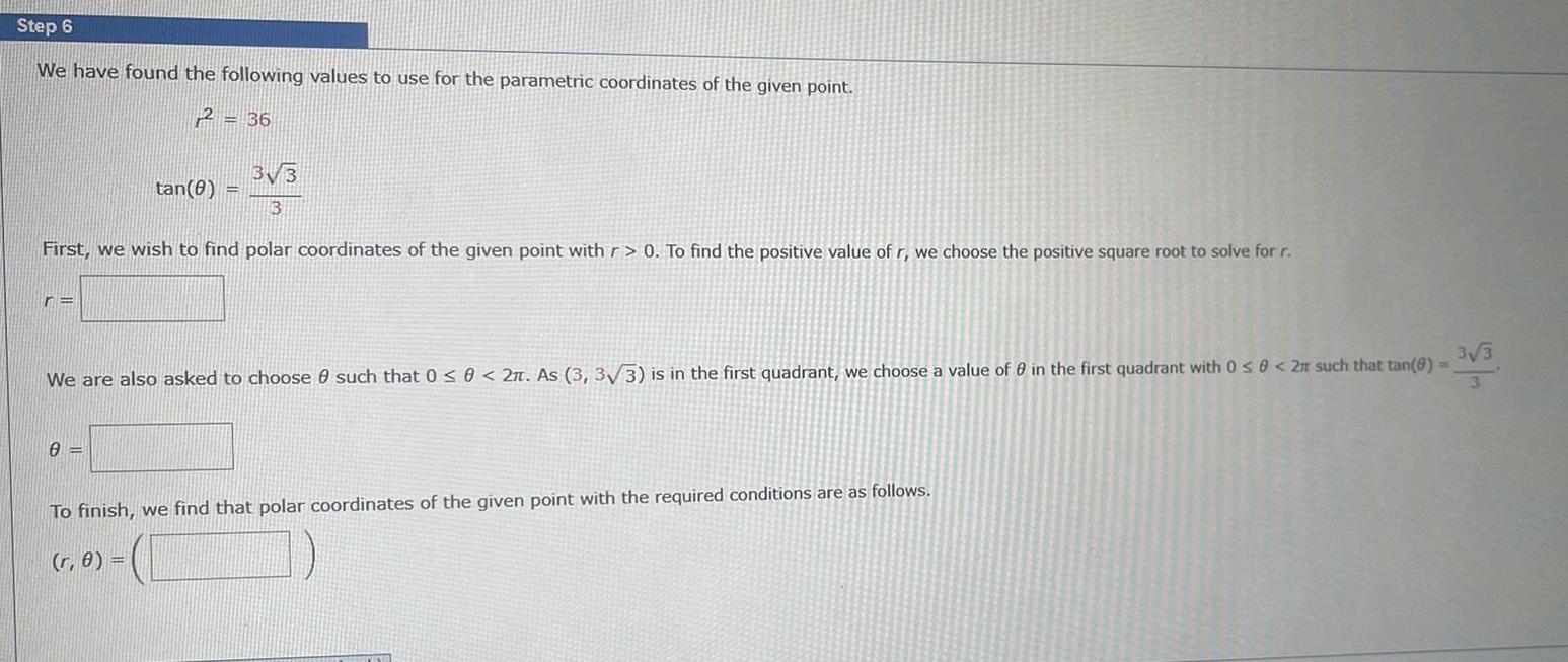 Step 6 We have found the following values to use for the parametric coordinates of the given point 2 36 3 3 3 First we wish to find polar coordinates of the given point with r 0 To find the positive value of r we choose the positive square root to solve for r re tan 8 We are also asked to choose 0 such that 0 0 2 As 3 3 3 is in the first quadrant we choose a value of 0 in the first quadrant with 0 8 2r such that tan 0 3 3 3 0 To finish we find that polar coordinates of the given point with the required conditions are as follows r 0 VISIE