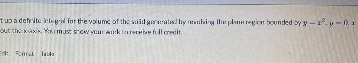 t up a definite integral for the volume of the solid generated by revolving the plane region bounded by y x y 0 x out the x axis You must show your work to receive full credit Edit Format Table