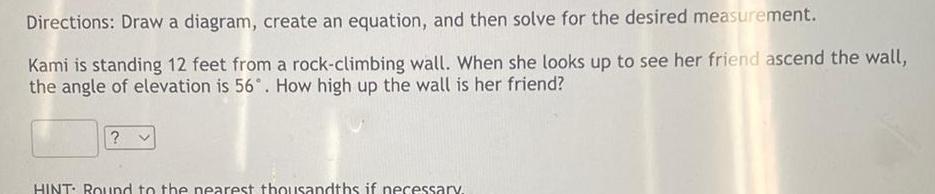 Directions Draw a diagram create an equation and then solve for the desired measurement Kami is standing 12 feet from a rock climbing wall When she looks up to see her friend ascend the wall the angle of elevation is 56 How high up the wall is her friend V HINT Round to the nearest thousandths if necessary