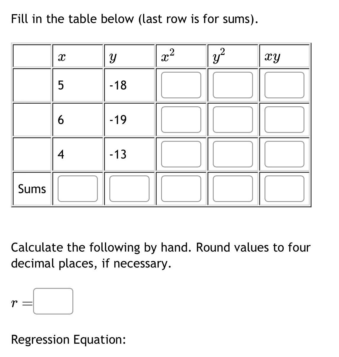 Fill in the table below last row is for sums Sums X r 5 6 4 Y 18 19 13 x Regression Equation y Calculate the following by hand Round values to four decimal places if necessary xy