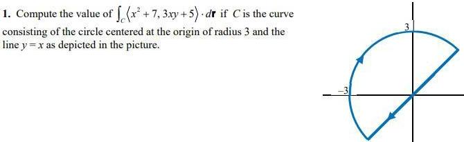 1 Compute the value of f x 7 3xy 5 dr if C is the curve consisting of the circle centered at the origin of radius 3 and the line y x as depicted in the picture 3