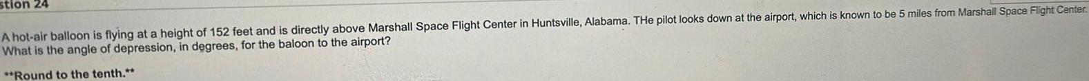 stion 24 A hot air balloon is flying at a height of 152 feet and is directly above Marshall Space Flight Center in Huntsville Alabama THe pilot looks down at the airport which is known to be 5 miles from Marshall Space Flight Center What is the angle of depression in degrees for the baloon to the airport Round to the tenth