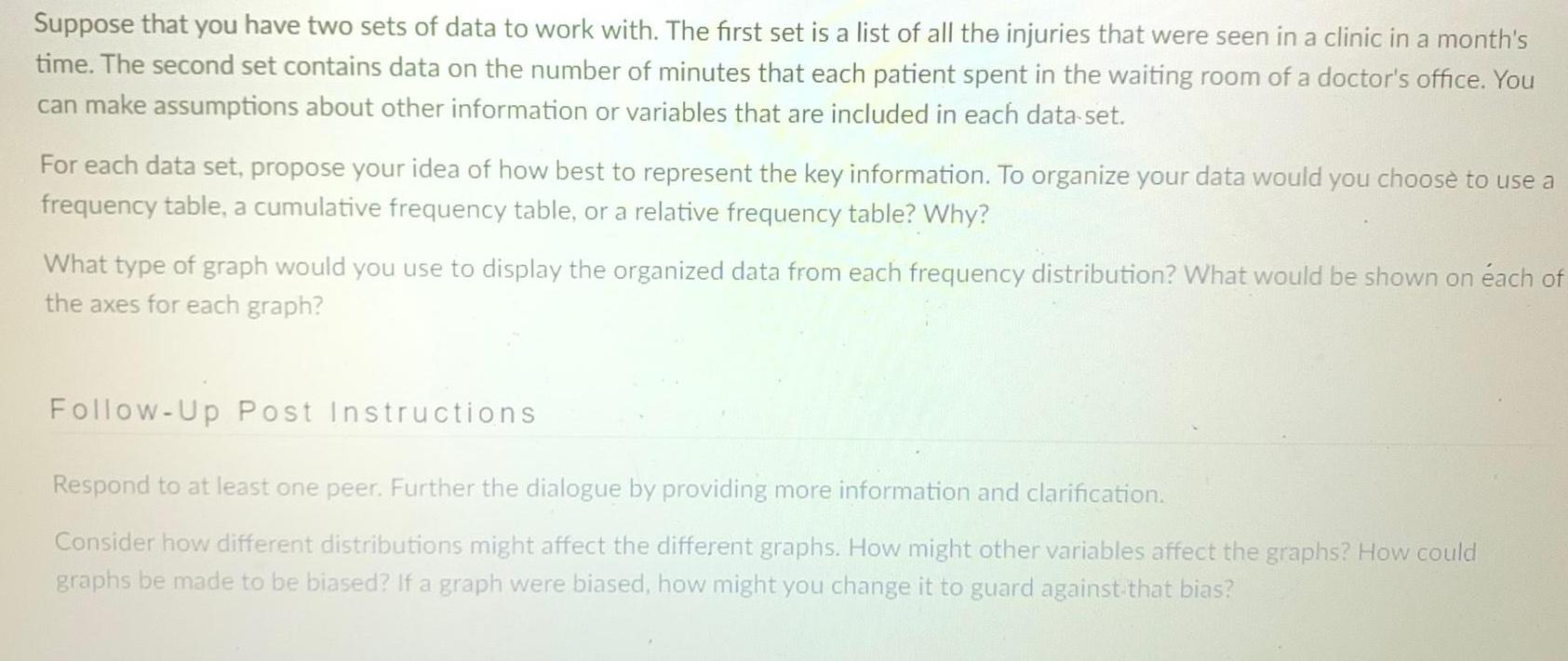 Suppose that you have two sets of data to work with The first set is a list of all the injuries that were seen in a clinic in a month s time The second set contains data on the number of minutes that each patient spent in the waiting room of a doctor s office You can make assumptions about other information or variables that are included in each data set For each data set propose your idea of how best to represent the key information To organize your data would you choose to use a frequency table a cumulative frequency table or a relative frequency table Why What type of graph would you use to display the organized data from each frequency distribution What would be shown on each of the axes for each graph Follow Up Post Instructions Respond to at least one peer Further the dialogue by providing more information and clarification Consider how different distributions might affect the different graphs How might other variables affect the graphs How could graphs be made to be biased If a graph were biased how might you change it to guard against that bias