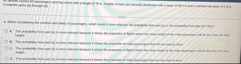 airliner carries 50 passengers and has doors with a height of 78 in Heights of men are normally distributed with a mean of 69 0 in and a standard deviation of 2 8 in Complete parts a through d GITTE c When considering the comfort and safety of passengers which result is more relevant the probability from part a or the probability from part b Why OA The probability from part a is more relevant because it shows the proportion of flights where the mean height of the male passengers will be less than the door height OB The probability from part b is more relevant because it shows the proportion of male passengers that will not need to bend OC The probability from part b is more relevant because I shows the proportion of flights where the mean height of the male passengers will be less than the door height OD The probability from part a is more relevant because shows the proportion of male passengers that will not need to bend