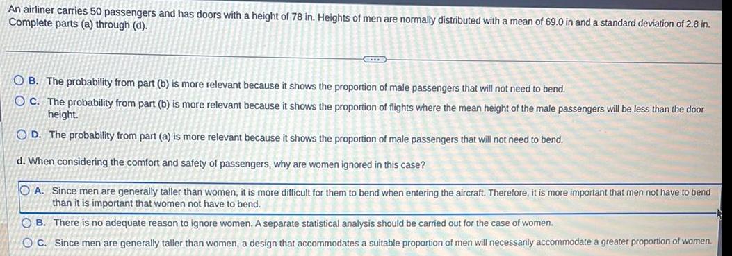 An airliner carries 50 passengers and has doors with a height of 78 in Heights of men are normally distributed with a mean of 69 0 in and a standard deviation of 2 8 in Complete parts a through d LL OB The probability from part b is more relevant because it shows the proportion of male passengers that will not need to bend OC The probability from part b is more relevant because it shows the proportion of flights where the mean height of the male passengers will be less than the door height OD The probability from part a is more relevant because it shows the proportion of male passengers that will not need to bend d When considering the comfort and safety of passengers why are women ignored in this case OA Since men are generally taller than women it is more difficult for them to bend when entering the aircraft Therefore it is more important that men not have to bend than it is important that women not have to bend OB There is no adequate reason to ignore women A separate statistical analysis should be carried out for the case of women OC Since men are generally taller than women a design that accommodates a suitable proportion of men will necessarily accommodate a greater proportion of women 2770 A