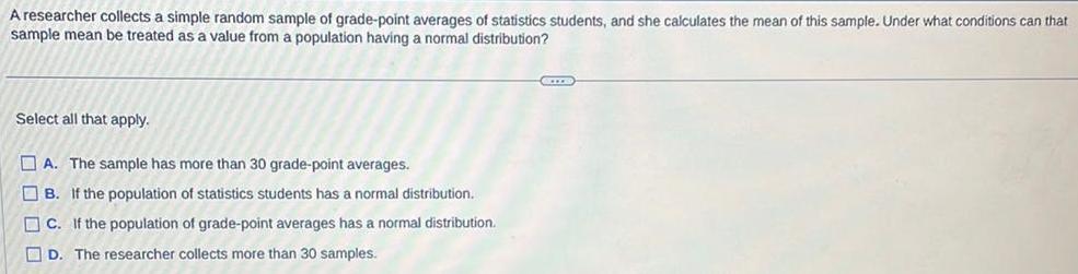 A researcher collects a simple random sample of grade point averages of statistics students and she calculates the mean of this sample Under what conditions can that sample mean be treated as a value from a population having a normal distribution Select all that apply A The sample has more than 30 grade point averages B If the population of statistics students has a normal distribution C If the population of grade point averages has a normal distribution D The researcher collects more than 30 samples XITE