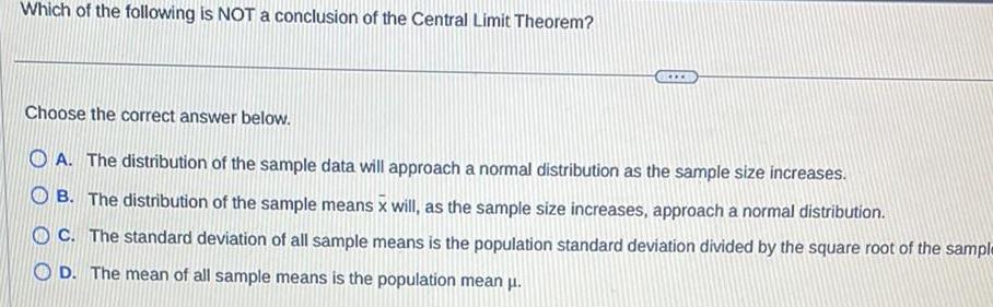 Which of the following is NOT a conclusion of the Central Limit Theorem Choose the correct answer below OA The distribution of the sample data will approach a normal distribution as the sample size increases B The distribution of the sample means x will as the sample size increases approach a normal distribution OC The standard deviation of all sample means is the population standard deviation divided by the square root of the sample OD The mean of all sample means is the population mean