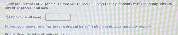 A jury pool consists of 31 people 13 men and 18 women Compute the probability that a randomly selected jury of 12 people is all men P Jury of 12 is all men Express your answer as a fraction or a decimal including all the digits your calculator displays Briefly show the setup of your calculation