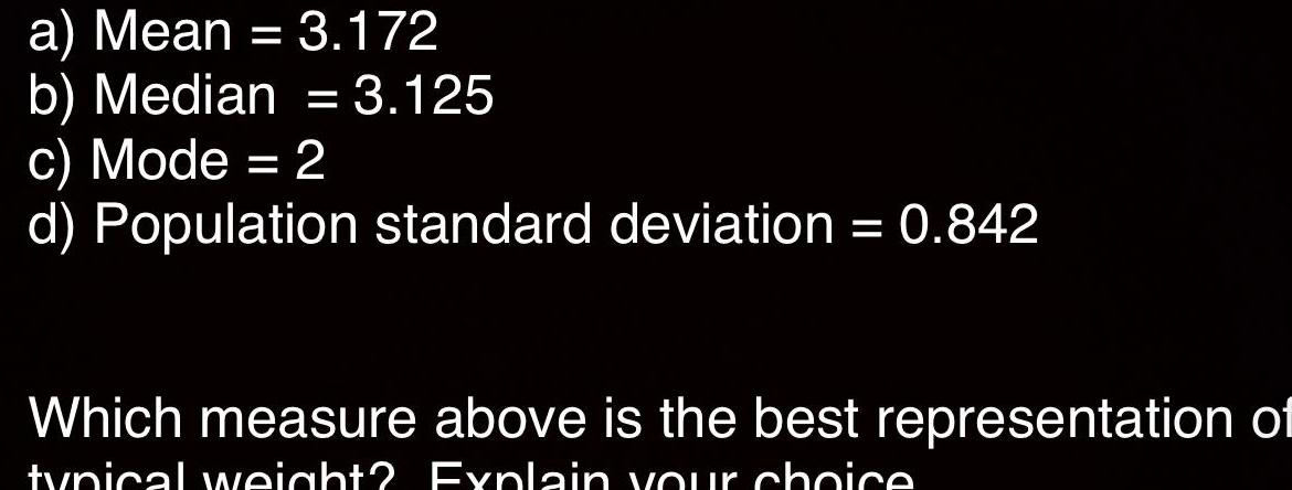 a Mean 3 172 b Median 3 125 c Mode 2 d Population standard deviation 0 842 Which measure above is the best representation of typical weight Explain your choice