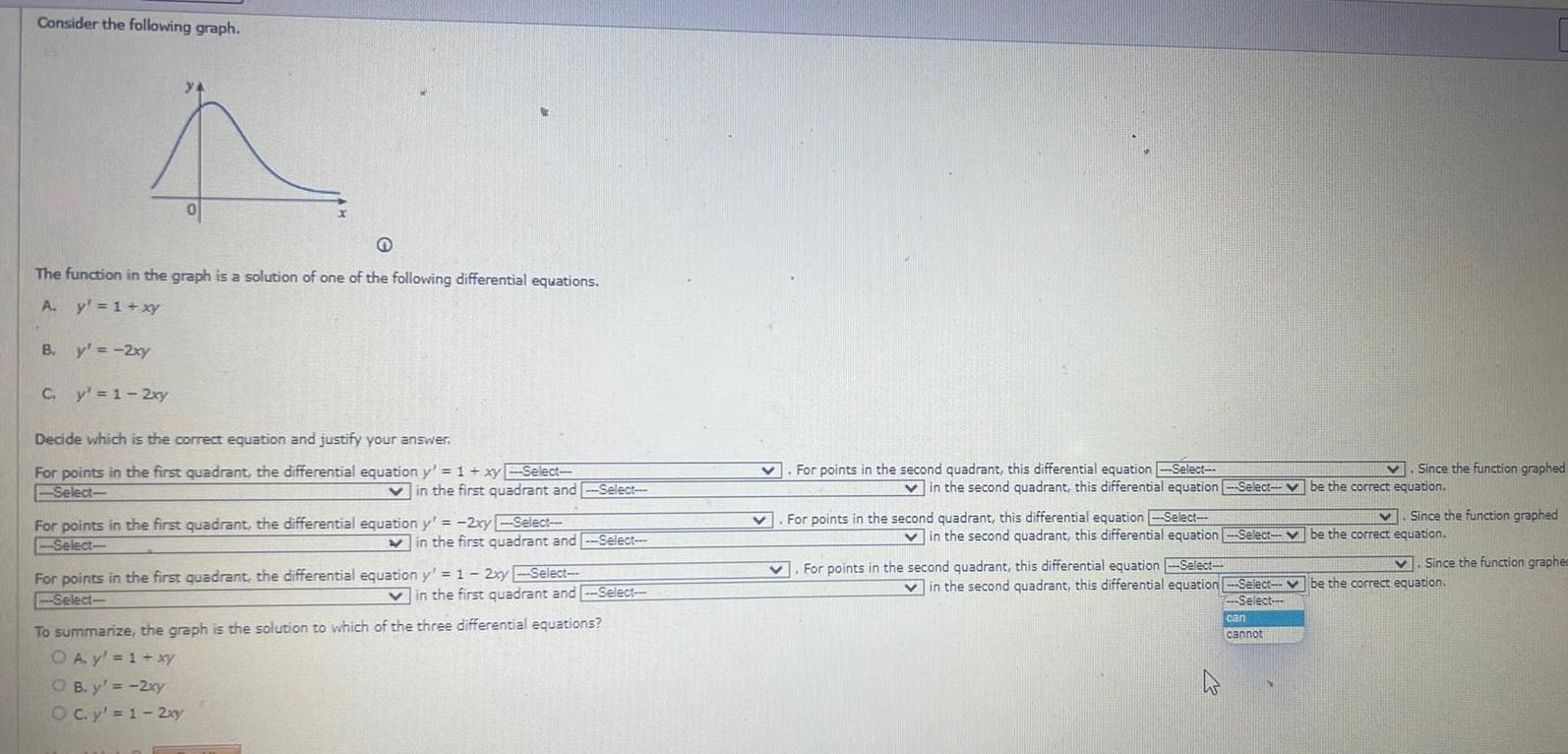 Consider the following graph 4 The function in the graph is a solution of one of the following differential equations A y 1 xy B y 2xy C y 1 2xy Decide which is the correct equation and justify your answer For points in the first quadrant the differential equation y 1 xy Select Select Vin the first quadrant and Select For points in the first quadrant the differential equation y 2xy Select Select in the first quadrant and Select For points in the first quadrant the differential equation y 1 2xy Select Select OB y 2xy O c y 1 2xy in the first quadrant and Select To summarize the graph is the solution to which of the three differential equations O A y 1 xy v For points in the second quadrant this differential equation Select v v in the second quadrant this differential equation Select be the correct equation For points in the second quadrant this differential equation Select in the second quadrant this differential equation Select For points in the second quadrant this differential equation Select 4 Since the function graphed Select be the correct equation Select Since the function graphed V in the second quadrant this differential equation Select be the correct equation can cannot Since the function graphee