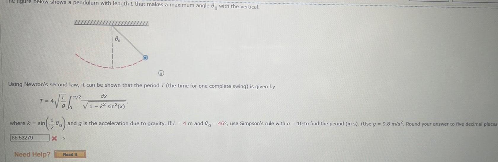 The figure below shows a pendulum with length L that makes a maximum angle 00 with the vertical Using Newton s second law it can be shown that the period T the time for one complete swing is given by LT 2 dx T 4 4 K sin x where k sin 100 and g is the acceleration due to gravity If L 4 m and 0 46 use Simpson s rule with n 10 to find the period in s Use g 9 8 m s Round your answer to five decimal places XS 85 53279 100 Need Help Read It