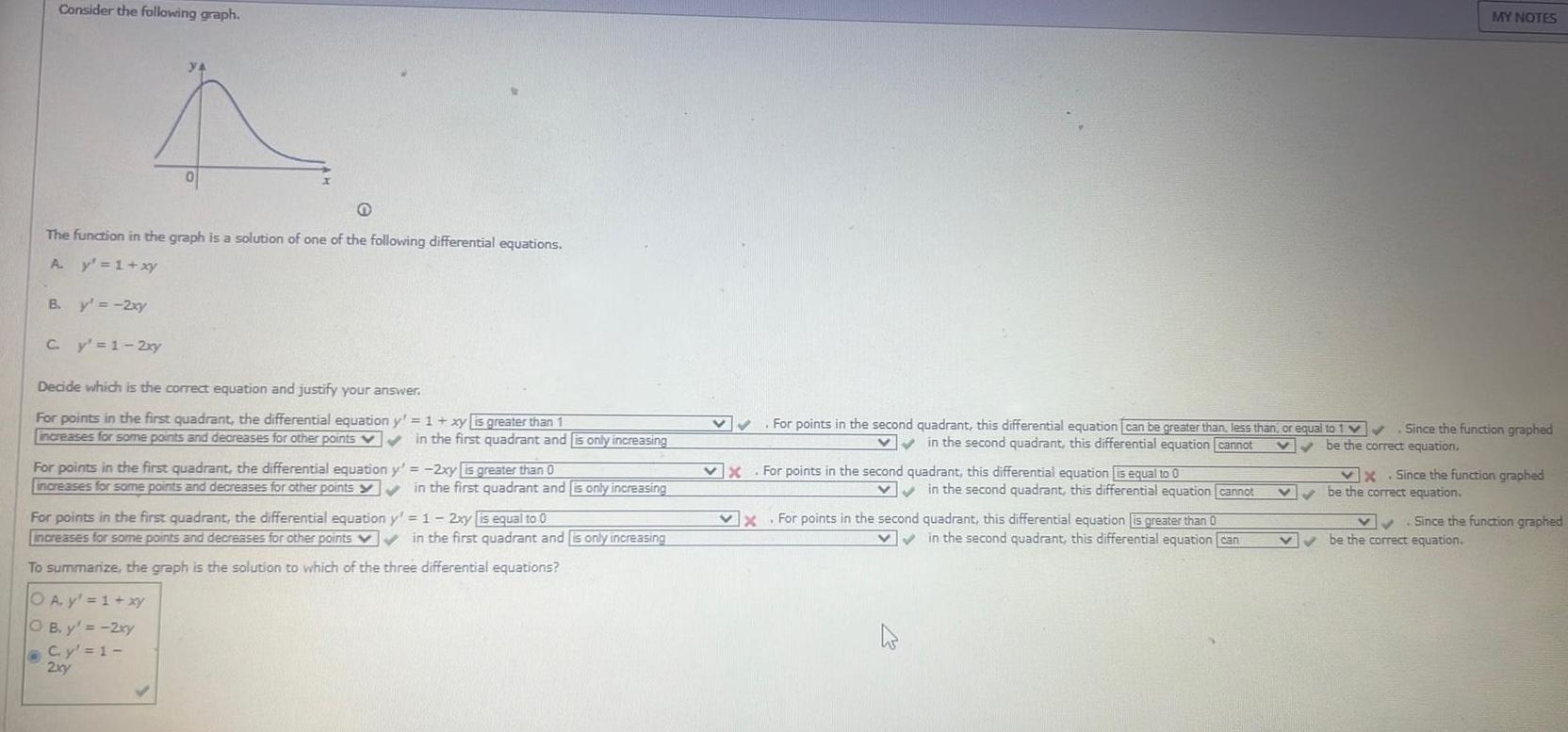 Consider the following graph Q The function in the graph is a solution of one of the following differential equations A y 1 xy B y 2xy O 0 C y 1 2xy Decide which is the correct equation and justify your answer For points in the first quadrant the differential equation y 1 xy is greater than 1 increases for some points and decreases for other points v in the first quadrant and is only increasing For points in the first quadrant the differential equation increases for some points and decreases for other points y 2xy is greater than 0 in the first quadrant and is only increasing For points in the first quadrant the differential equation y 1 2xy is equal to 0 increases for some points and decreases for other points in the first quadrant and is only increasing To summarize the graph is the solution to which of the three differential equations OA y 1 xy OB y 2xy C y 1 2xy For points in the second quadrant this differential equation can be greater than less than or equal to 1 Since the function graphed in the second quadrant this differential equation cannot V be the correct equation X For points in the second quadrant this differential equation is equal to 0 in the second quadrant this differential equation cannot X For points in the second quadrant this differential equation is greater than 0 x in the second quadrant this differential equation can MY NOTES v X Since the function graphed be the correct equation Since the function graphed be the correct equation