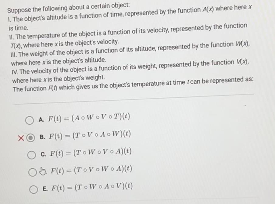 Suppose the following about a certain object 1 The object s altitude is a function of time represented by the function A x where here x is time II The temperature of the object is a function of its velocity represented by the function T x where here x is the object s velocity III The weight of the object is a function of its altitude represented by the function x where here x is the object s altitude IV The velocity of the object is a function of its weight represented by the function V x where here x is the object s weight The function F 1 which gives us the object s temperature at time t can be represented as A F t A o WoVoT t XO B F t TO Vo AoW t OC F t To Wo VoA t F t To VoWo A t OE F t To Wo AoV t