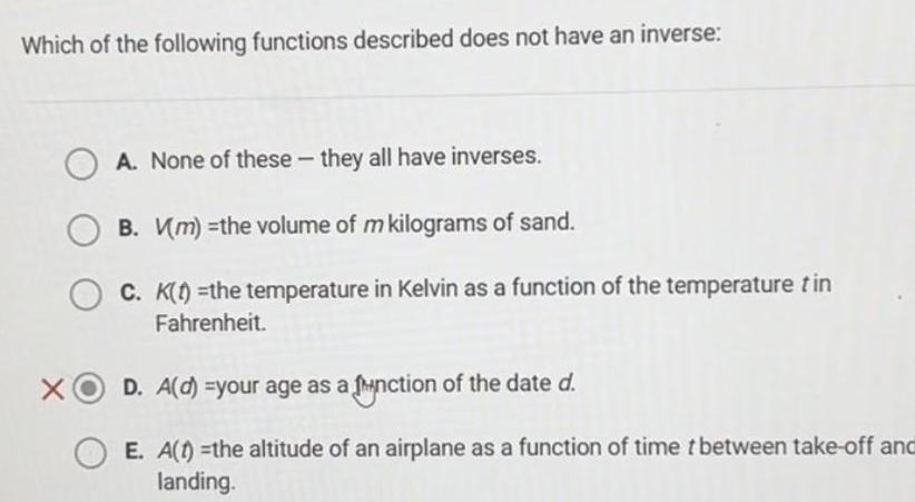 Which of the following functions described does not have an inverse A None of these they all have inverses B Vm the volume of m kilograms of sand OC K t the temperature in Kelvin as a function of the temperature tin Fahrenheit D A d your age as a function of the date d E A t the altitude of an airplane as a function of time t between take off and landing