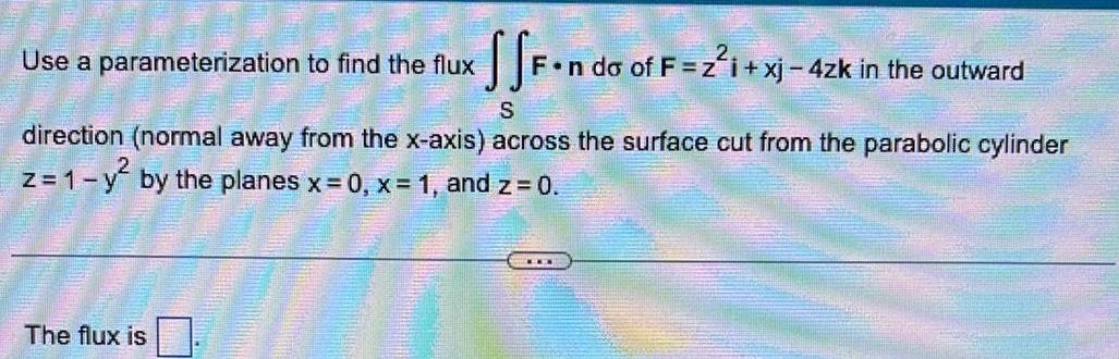 SSF n do of F 2 xj 4zk in the outward S direction normal away from the x axis across the surface cut from the parabolic cylinder z 1 y by the planes x 0 x 1 and z 0 Use a parameterization to find the flux The flux is