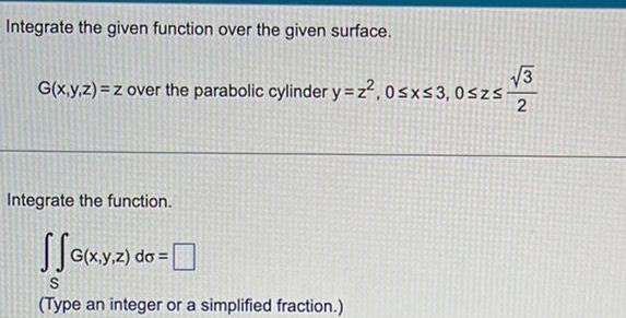 Integrate the given function over the given surface 3 G x y z z over the parabolic cylinder y z 0 x 3 0szs 2 Integrate the function G x y z do S Type an integer or a simplified fraction