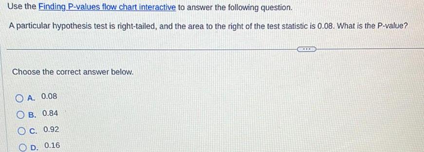 Use the Finding P values flow chart interactive to answer the following question A particular hypothesis test is right tailed and the area to the right of the test statistic is 0 08 What is the P value Choose the correct answer below A 0 08 OB 0 84 OC 0 92 OD 0 16